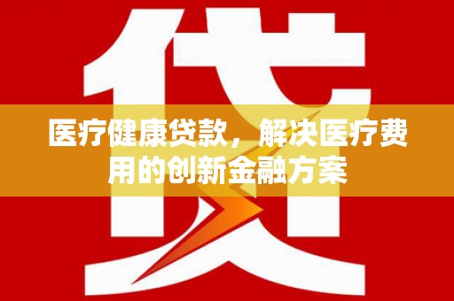 东至医疗健康贷款，解决医疗费用的创新金融方案