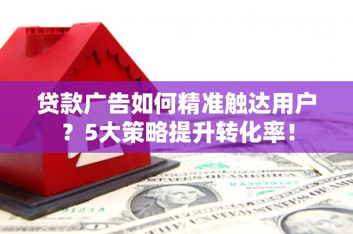 东至贷款广告如何精准触达用户？5大策略提升转化率！