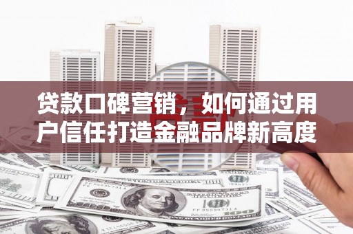 东至贷款口碑营销，如何通过用户信任打造金融品牌新高度