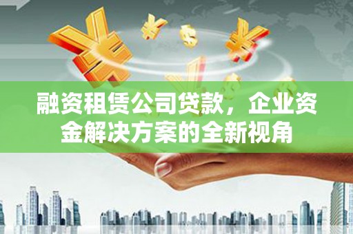 东至融资租赁公司贷款，企业资金解决方案的全新视角