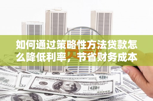 东至如何通过策略性方法贷款怎么降低利率，节省财务成本