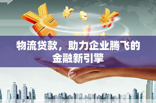 东至物流贷款，助力企业腾飞的金融新引擎