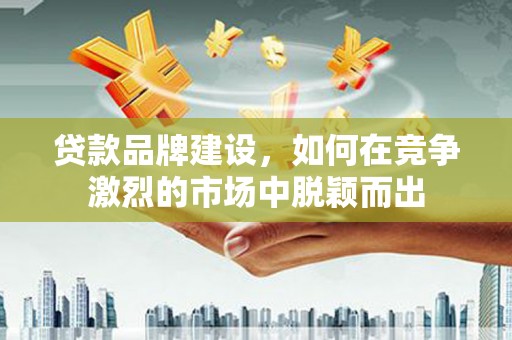 东至贷款品牌建设，如何在竞争激烈的市场中脱颖而出