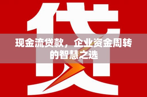 东至现金流贷款，企业资金周转的智慧之选