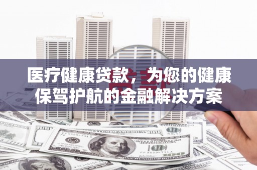东至医疗健康贷款，为您的健康保驾护航的金融解决方案