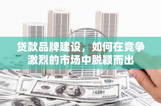 东至贷款品牌建设，如何在竞争激烈的市场中脱颖而出