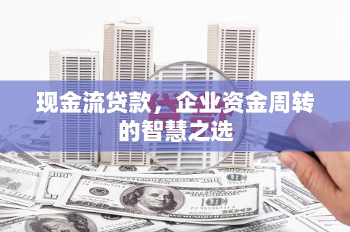 东至现金流贷款，企业资金周转的智慧之选