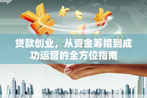 东至贷款创业，从资金筹措到成功运营的全方位指南