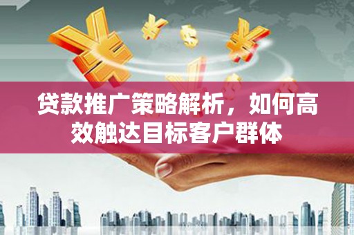 东至贷款推广策略解析，如何高效触达目标客户群体