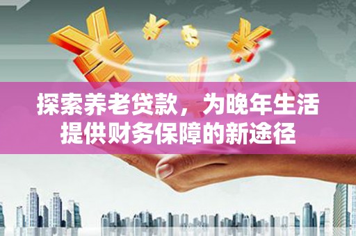 东至探索养老贷款，为晚年生活提供财务保障的新途径