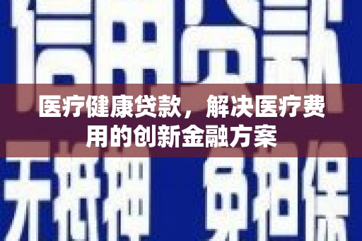 东至医疗健康贷款，解决医疗费用的创新金融方案