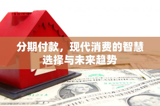 东至分期付款，现代消费的智慧选择与未来趋势